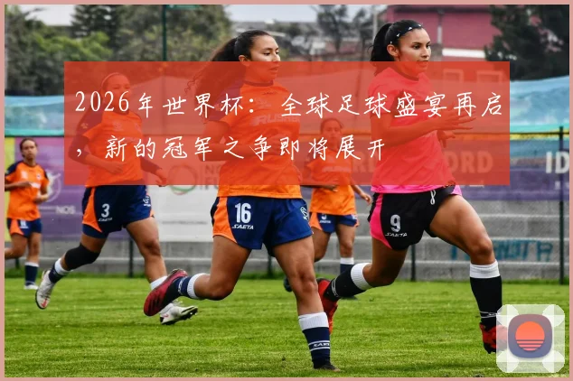 2026年世界杯：全球足球盛宴再启，新的冠军之争即将展开