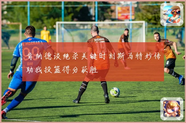 肯纳德谈绝杀关键时刻斯马特妙传助我投篮得分获胜