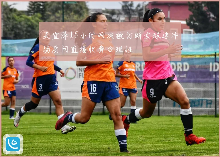 吴宜泽15小时两次被打断女球迷冲场质问直播收费合理性