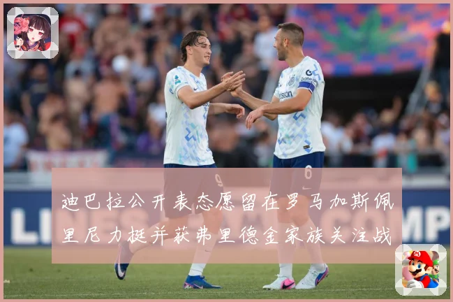 迪巴拉公开表态愿留在罗马加斯佩里尼力挺并获弗里德金家族关注战术观察