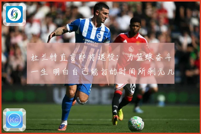 杜兰特直言即将退役：为篮球奋斗一生 明白自己能打的时间所剩无几