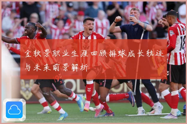 金软景职业生涯回顾排球成长轨迹与未来前景解析