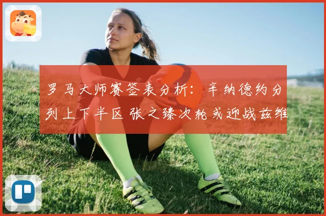 罗马大师赛签表分析：辛纳德约分列上下半区 张之臻次轮或迎战兹维列夫