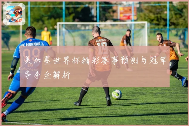 美加墨世界杯精彩赛事预测与冠军争夺全解析