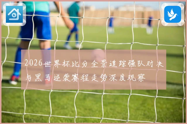 2026世界杯比分全景追踪强队对决与黑马逆袭赛程走势深度观察