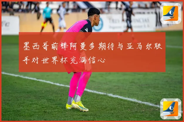 墨西哥前锋阿曼多期待与亚马尔联手对世界杯充满信心