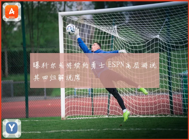曝科尔或将续约勇士 ESPN高层游说其回归解说席