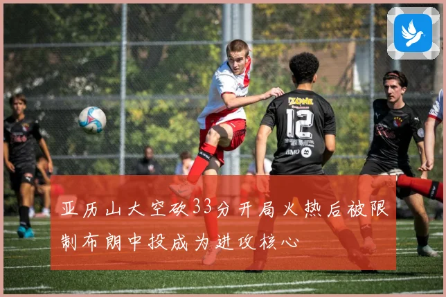 亚历山大空砍33分开局火热后被限制布朗中投成为进攻核心