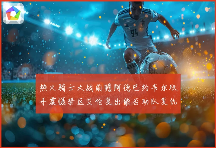 热火骑士大战前瞻阿德巴约韦尔联手震慑禁区艾伦复出能否助队复仇