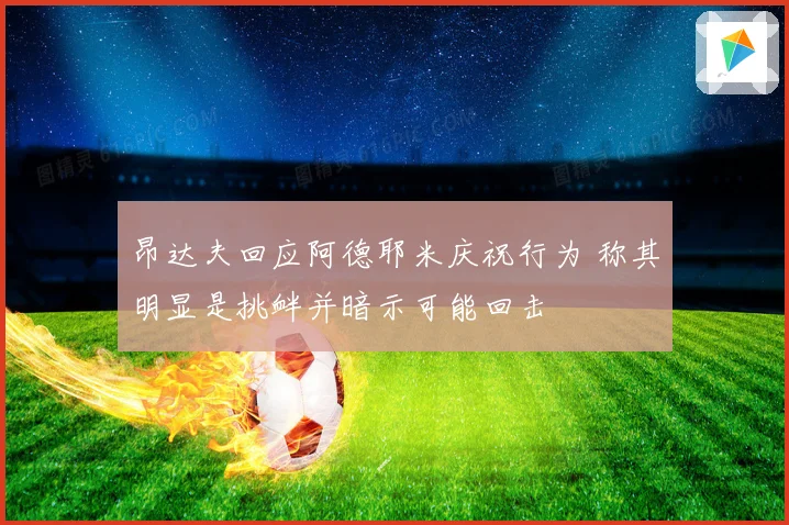 昂达夫回应阿德耶米庆祝行为 称其明显是挑衅并暗示可能回击