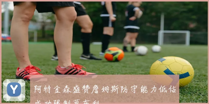 阿特金森盛赞詹姆斯防守能力低估成功限制莫布利