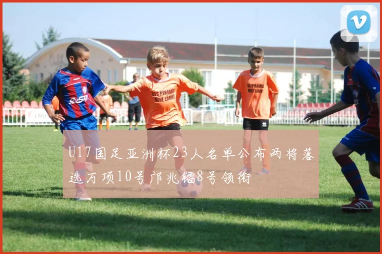 U17国足亚洲杯23人名单公布两将落选万项10号邝兆镭8号领衔