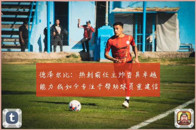 德泽尔比：热刺前任主帅皆具卓越能力 我如今专注于帮助球员重建信心