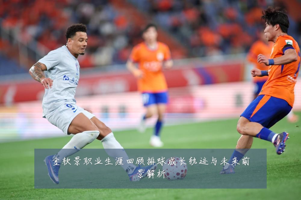 金软景职业生涯回顾排球成长轨迹与未来前景解析